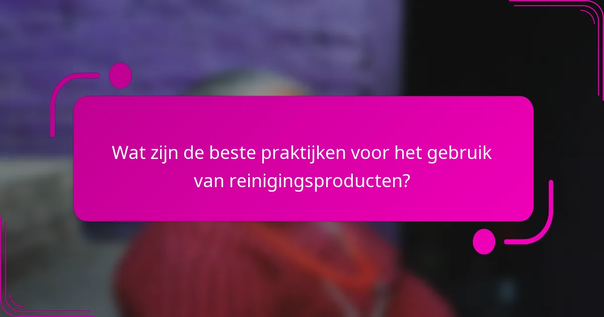 Wat zijn de beste praktijken voor het gebruik van reinigingsproducten?
